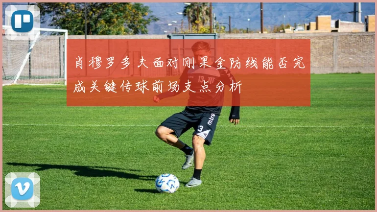 肖穆罗多夫面对刚果金防线能否完成关键传球前场支点分析