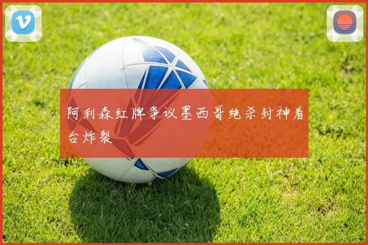 阿利森红牌争议墨西哥绝杀封神看台炸裂