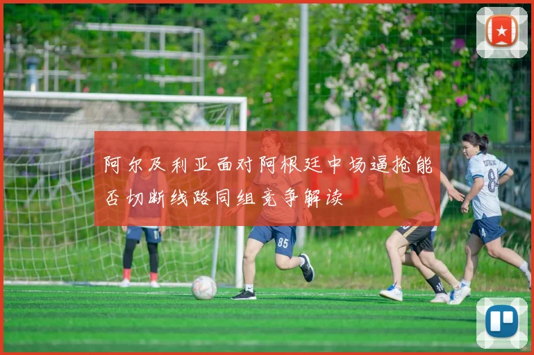 阿尔及利亚面对阿根廷中场逼抢能否切断线路同组竞争解读