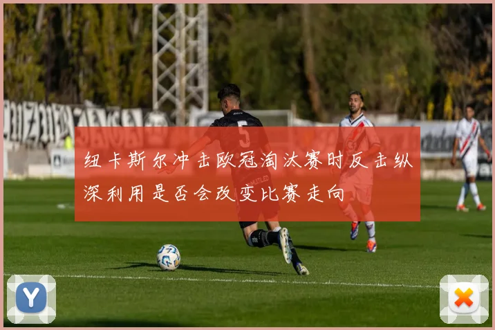 纽卡斯尔冲击欧冠淘汰赛时反击纵深利用是否会改变比赛走向