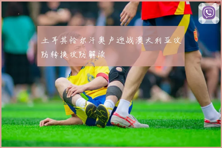 土耳其恰尔汗奥卢迎战澳大利亚攻防转换攻防解读