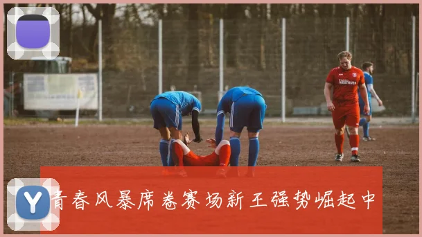 青春风暴席卷赛场新王强势崛起中