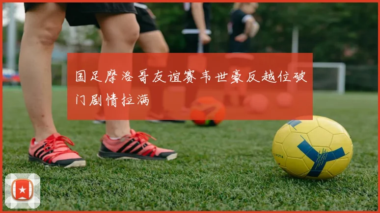 国足摩洛哥友谊赛韦世豪反越位破门剧情拉满