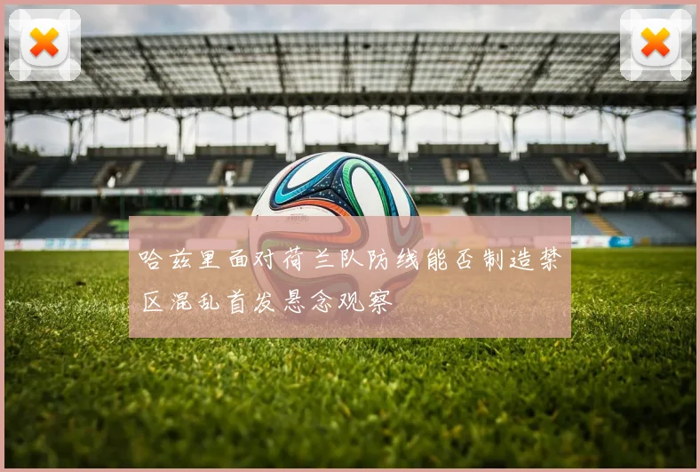 哈兹里面对荷兰队防线能否制造禁区混乱首发悬念观察