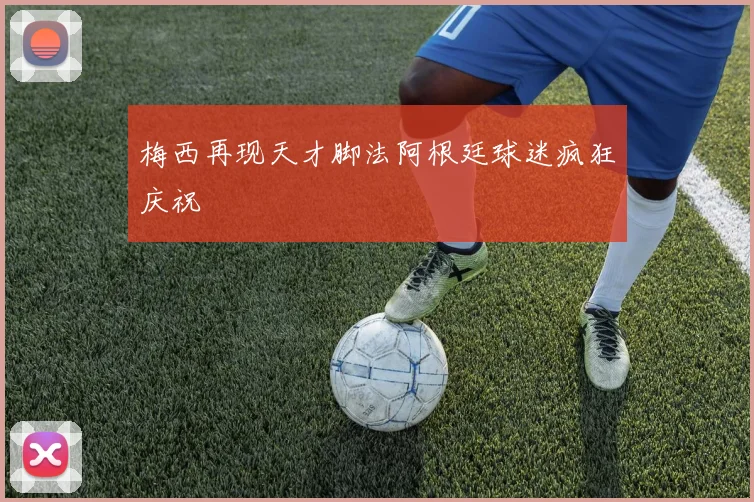 梅西再现天才脚法阿根廷球迷疯狂庆祝