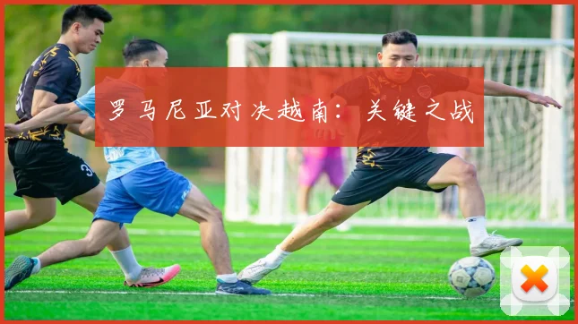罗马尼亚对决越南：关键之战