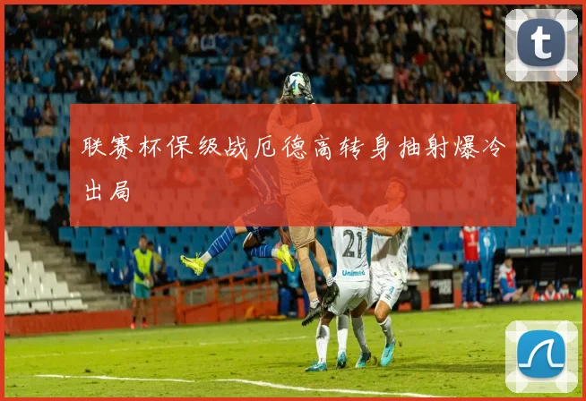 联赛杯保级战厄德高转身抽射爆冷出局