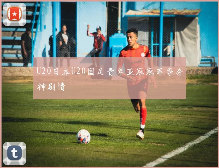U20日本U20国足青年亚冠冠军争夺神剧情