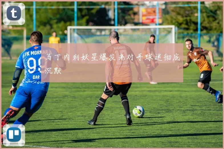 马丁内利妖星爆发老对手球迷彻底沉默