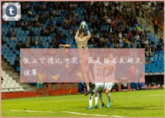 张玉宁德比冲突，国足排名反超友谊赛