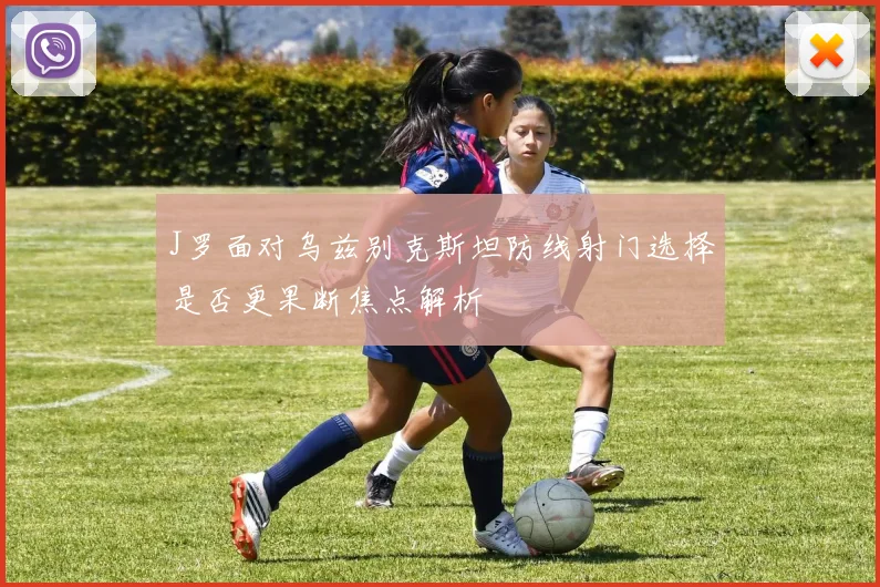 J罗面对乌兹别克斯坦防线射门选择是否更果断焦点解析