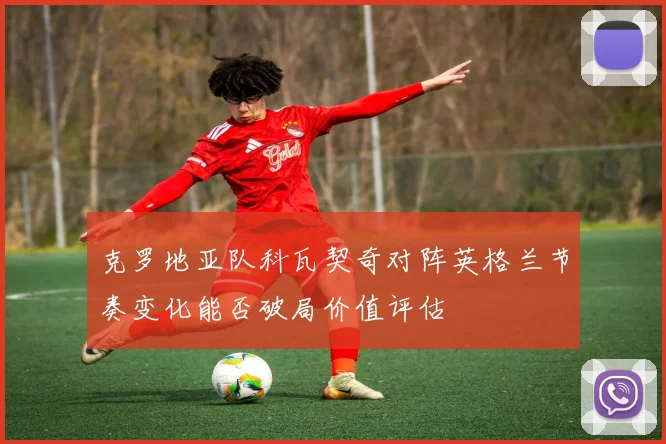克罗地亚队科瓦契奇对阵英格兰节奏变化能否破局价值评估