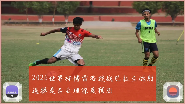 2026世界杯博雷洛迎战巴拉圭远射选择是否合理深度预测
