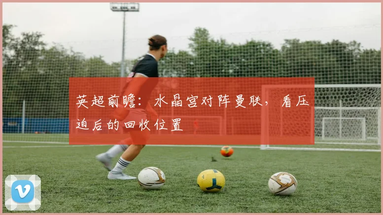 英超前瞻:水晶宫对阵曼联,看压迫后的回收位置