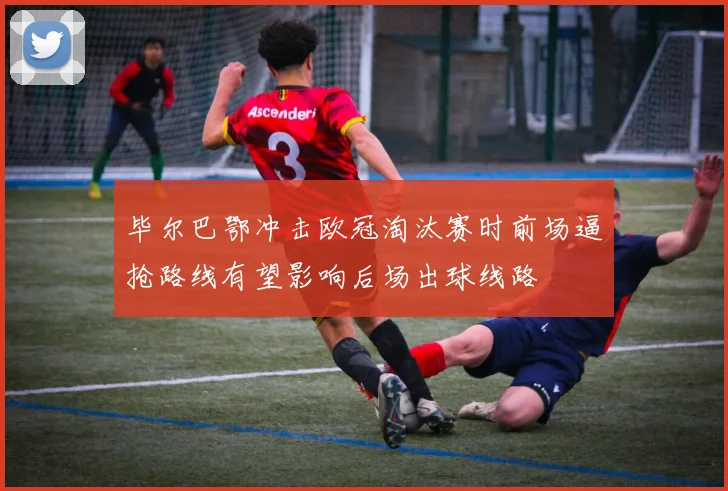 毕尔巴鄂冲击欧冠淘汰赛时前场逼抢路线有望影响后场出球线路