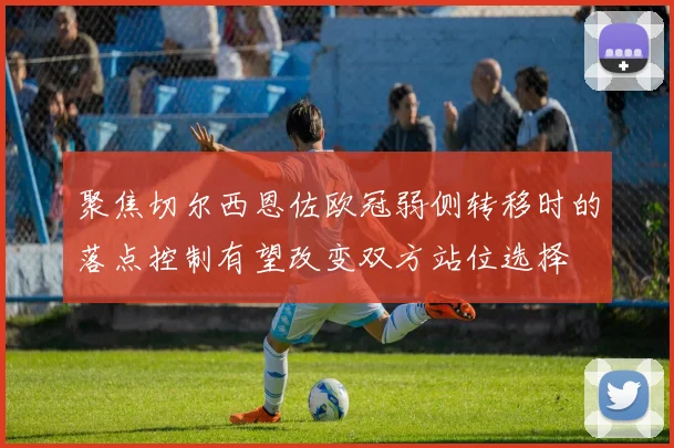 聚焦切尔西恩佐欧冠弱侧转移时的落点控制有望改变双方站位选择