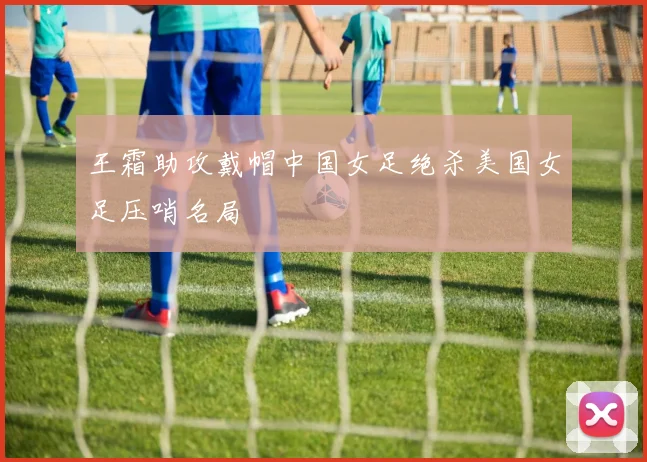 王霜助攻戴帽中国女足绝杀美国女足压哨名局