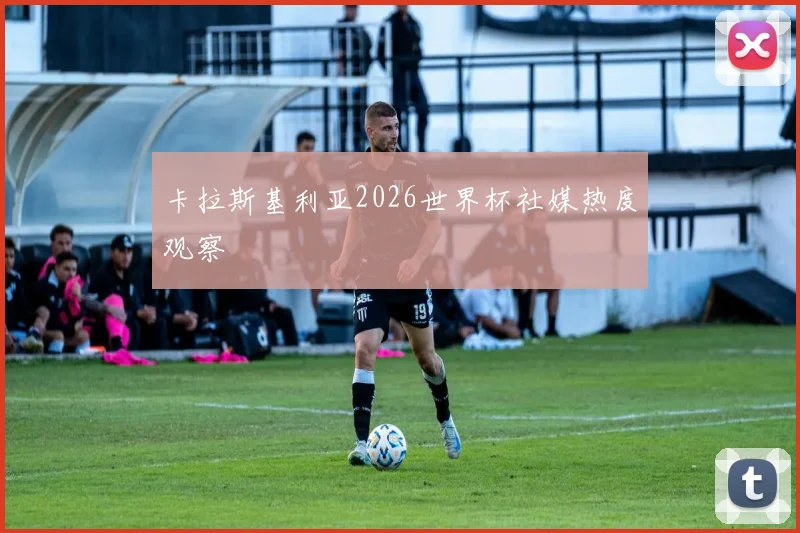 卡拉斯基利亚2026世界杯社媒热度观察