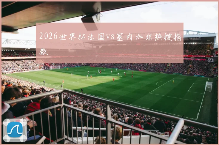 2026世界杯法国vs塞内加尔热搜指数