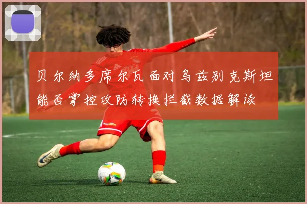 贝尔纳多席尔瓦面对乌兹别克斯坦能否掌控攻防转换拦截数据解读