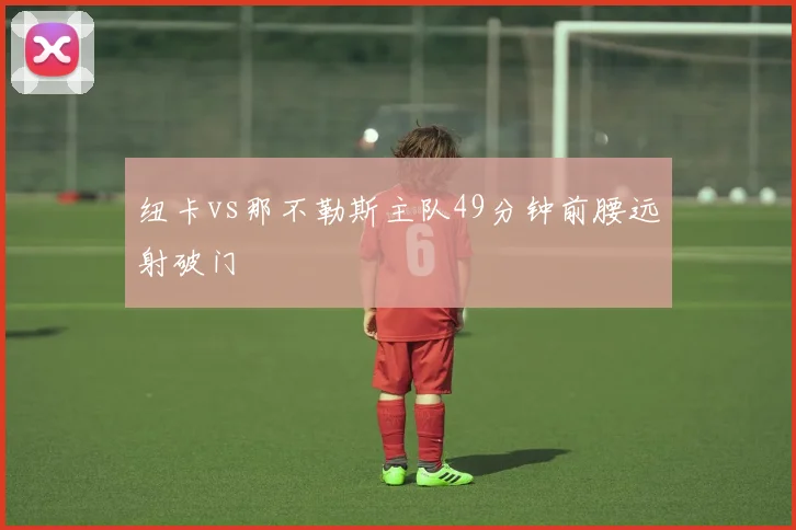 纽卡vs那不勒斯主队49分钟前腰远射破门