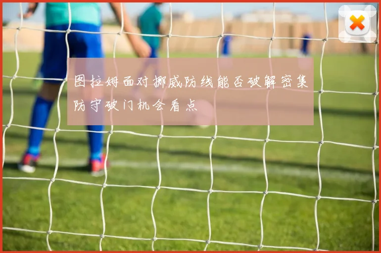 图拉姆面对挪威防线能否破解密集防守破门机会看点