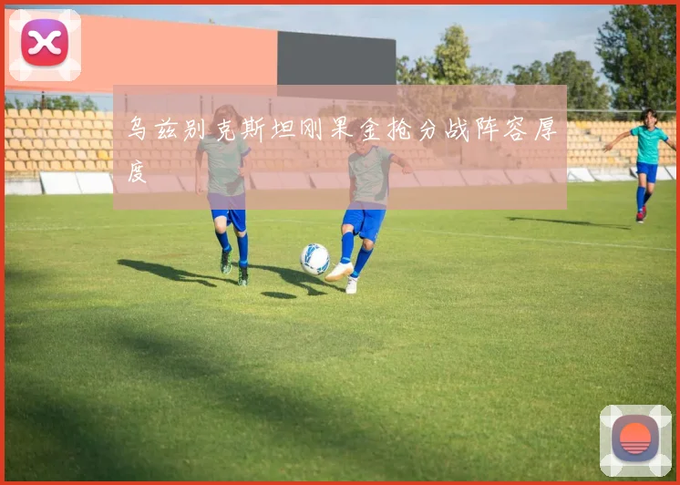 乌兹别克斯坦刚果金抢分战阵容厚度