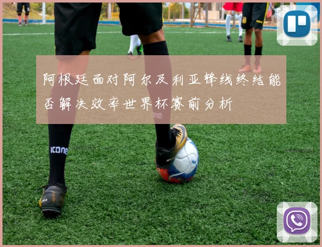 阿根廷面对阿尔及利亚锋线终结能否解决效率世界杯赛前分析