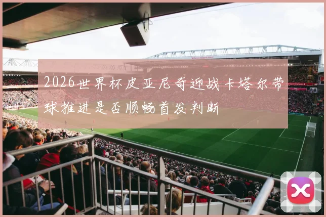 2026世界杯皮亚尼奇迎战卡塔尔带球推进是否顺畅首发判断