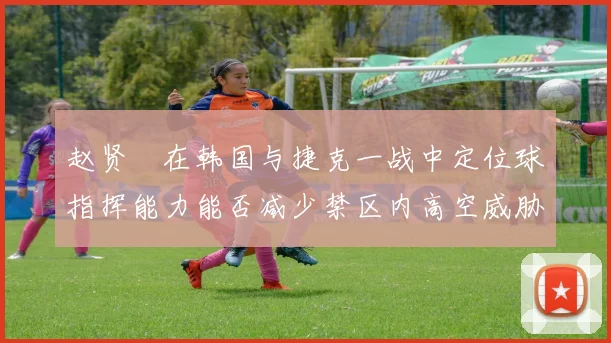 赵贤祐在韩国与捷克一战中定位球指挥能力能否减少禁区内高空威胁