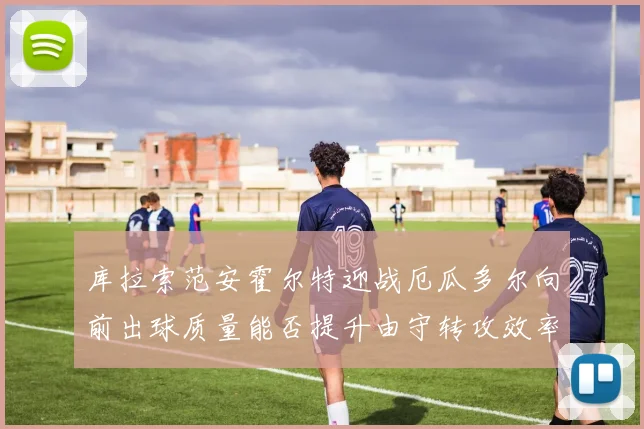 库拉索范安霍尔特迎战厄瓜多尔向前出球质量能否提升由守转攻效率