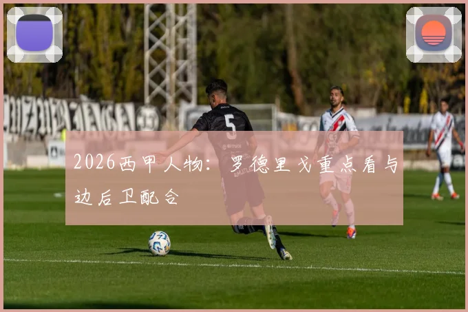 2026西甲人物:罗德里戈重点看与边后卫配合
