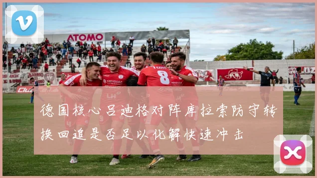 德国核心吕迪格对阵库拉索防守转换回追是否足以化解快速冲击