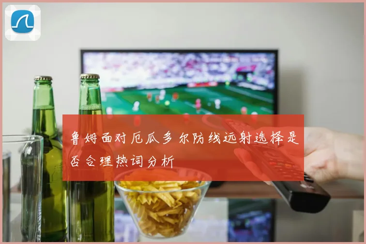 鲁姆面对厄瓜多尔防线远射选择是否合理热词分析