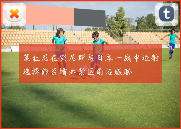 莱杜尼在突尼斯与日本一战中远射选择能否增加禁区前沿威胁