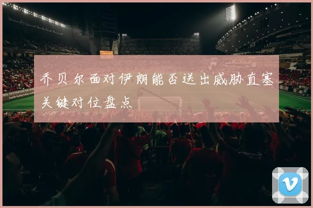 乔贝尔面对伊朗能否送出威胁直塞关键对位盘点