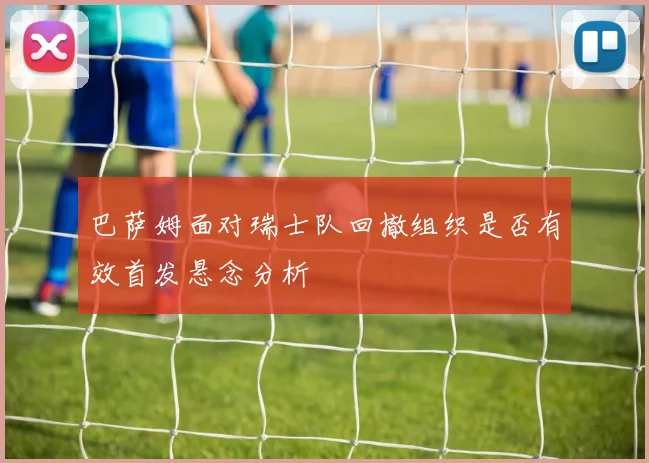 巴萨姆面对瑞士队回撤组织是否有效首发悬念分析